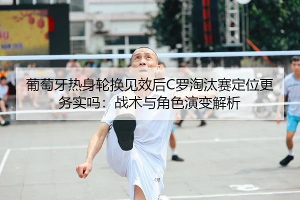 葡萄牙热身轮换见效后C罗淘汰赛定位更务实吗：战术与角色演变解析