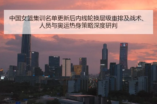 中国女篮集训名单更新后内线轮换层级重排及战术、人员与奥运热身策略深度研判
