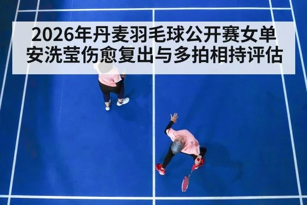 2026年丹麦羽毛球公开赛女单 安洗莹伤愈复出与多拍相持评估
