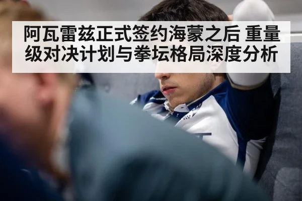 阿瓦雷兹正式签约海蒙之后 重量级对决计划与拳坛格局深度分析